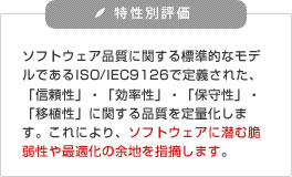 ソフトウェア・メトリクス解析や、アーキテクチャ構造解析などにより、ソースコード（レガシーシステム）の品質を多面的に可視化(リファクタリング)し、設計・実装上の問題点の抽出と改善アドバイス｜ソースコード解析・ソースコード診断サービス｜【特性別評価】 ソフトウェア品質に関する標準的なモデルであるISO/IEC9126で定義された、「信頼性」・「効率性」・「保守性」・「移植性」に関する品質を定量化します。これにより、ソフトウェアに潜む脆弱性や最適化の余地を指摘します。